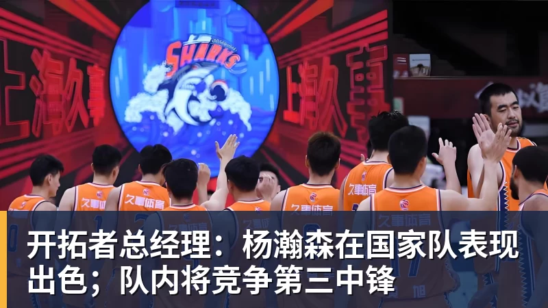 千亿体育开拓者总经理：杨瀚森在国家队表现出色；队内将竞争第三中锋